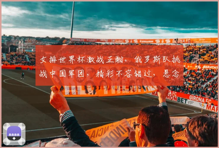 女排世界杯激战正酣，俄罗斯队挑战中国军团，精彩不容错过，悬念再起