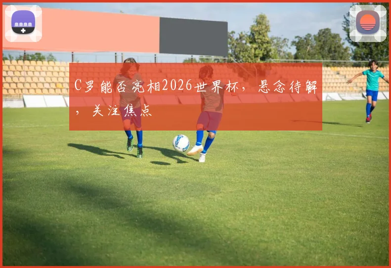 C罗能否亮相2026世界杯，悬念待解，关注焦点