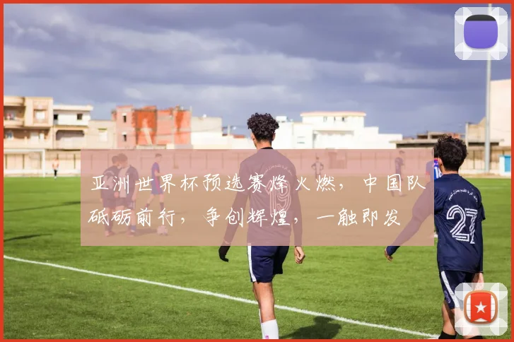 亚洲世界杯预选赛烽火燃，中国队砥砺前行，争创辉煌，一触即发