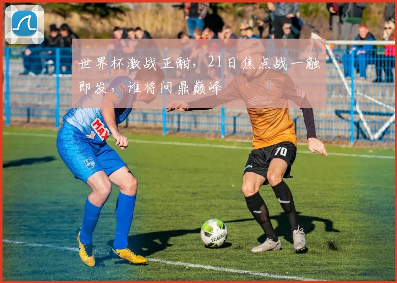 世界杯激战正酣，21日焦点战一触即发，谁将问鼎巅峰