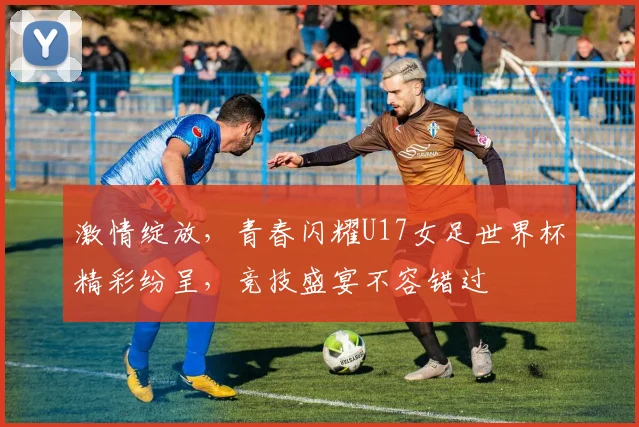 激情绽放，青春闪耀U17女足世界杯精彩纷呈，竞技盛宴不容错过