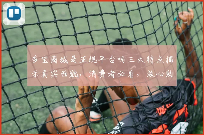 多宝商城是正规平台吗三大特点揭示真实面貌，消费者必看，放心购物，安全无忧。