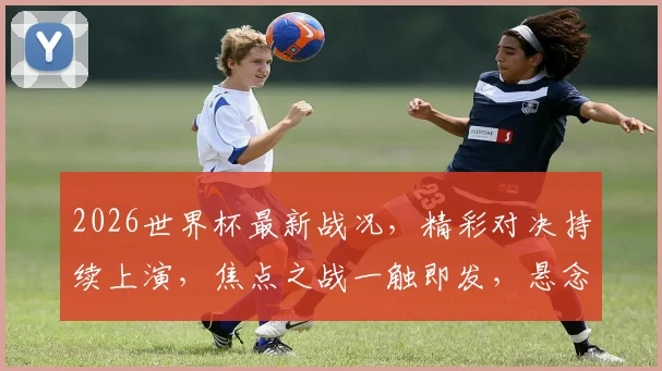 2026世界杯最新战况，精彩对决持续上演，焦点之战一触即发，悬念迭起